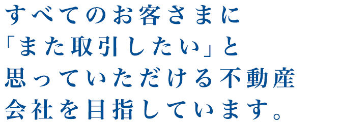 すべてのお客さまに「また取引したい」と思っていただける不動産会社を目指しています。