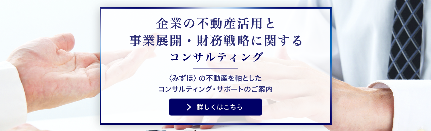 企業の不動産活用と事業展開・財務戦略に関するコンサルティング 〈みずほ〉の不動産を軸としたコンサルティング・サポートのご案内 詳しくはこちら