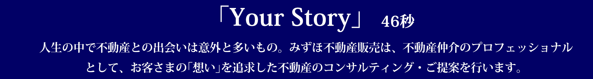 ｢Your Story｣ : 46秒 人生の中で不動産との出会いは意外と多いもの。みずほ不動産販売は、不動産仲介のプロフェッショナルとして、お客さまの｢想い｣を追求した不動産のコンサルティング・ご提案を行います。