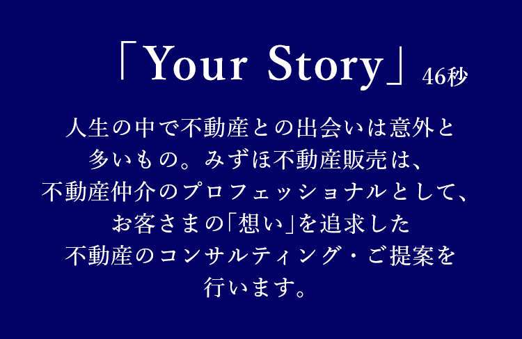 ｢Your Story｣ : 46秒 人生の中で不動産との出会いは意外と多いもの。みずほ不動産販売は、不動産仲介のプロフェッショナルとして、お客さまの｢想い｣を追求した不動産のコンサルティング・ご提案を行います。