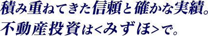 積み重ねてきた信頼と確かな実績。不動産投資は<みずほ>で。