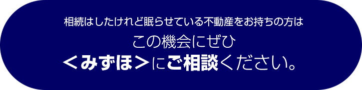 相続はしたけれど眠らせている不動産をお持ちの方はこの機会にぜひ<みずほ>にご相談ください。