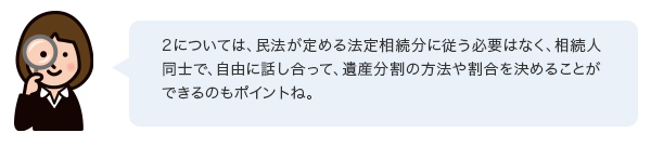 2については、民法が定める法定相続分に従う必要はなく、相続人同士で、自由に話し合って、遺産分割の方法や割合を決めることができるのもポイントね。