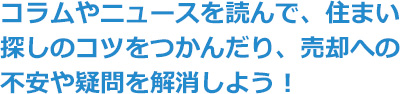 コラムやニュースを読んで、住まい探しのコツをつかんだり、売却への不安や疑問を解消しよう！