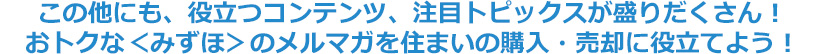 この他にも、役立つコンテンツ、注目トピックスが盛りだくさん！おトクな＜みずほ＞のメルマガを住まいの購入・売却に役立てよう！