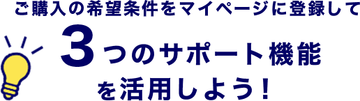 ご購入の希望条件をマイページに登録して３つのサポート機能を活用しよう！