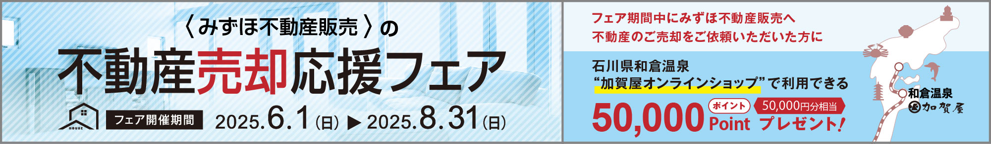 みずほ不動産販売の売却応援フェア フェア開催期間 2025年6月1日（日）から2025年8月31日（日） フェア期間中にみずほ不動産販売へ不動産のご売却をご依頼いただいた方に 石川県和倉温泉“加賀屋オンラインショップ”で利用できる50,000ポイントプレゼント！ 50,000円分相当