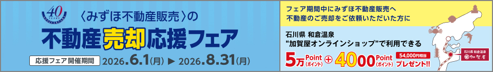 <みずほ不動産販売>の不動産売却応援フェア 応援フェア開催期間 2026.6.1（月）から2026.8.31（月） フェア期間中にみずほ不動産販売へ不動産のご売却をご依頼いただいた方に石川県和倉温泉加賀屋オンラインショップで利用できる54,000ポイントプレゼント!! 54,000円相当