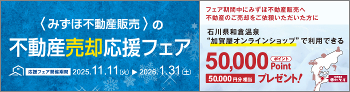 みずほ不動産販売の売却応援フェア 応援フェア開催期間 2025年11月11日（火）から2026年1月31日（土）フェア期間中にみずほ不動産販売へ不動産のご売却をご依頼いただいた方に 石川県和倉温泉“加賀屋オンラインショップ”で利用できる50,000ポイントプレゼント！ 50,000円分相当