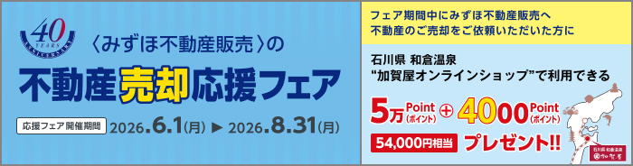 <みずほ不動産販売>の不動産売却応援フェア 応援フェア開催期間 2026.6.1（月）から2026.8.31（月） フェア期間中にみずほ不動産販売へ不動産のご売却をご依頼いただいた方に石川県和倉温泉加賀屋オンラインショップで利用できる54,000ポイントプレゼント!! 54,000円相当