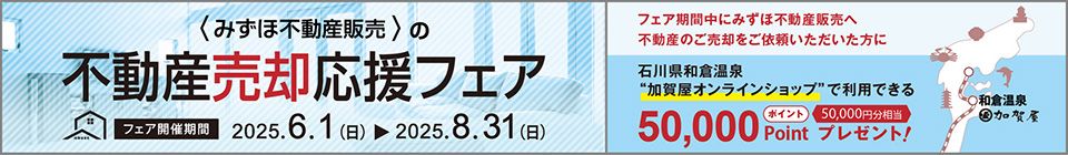 みずほ不動産販売の売却応援フェア フェア開催期間 2025年6月1日（日）から2025年8月31日（日） フェア期間中にみずほ不動産販売へ不動産のご売却をご依頼いただいた方に 石川県和倉温泉“加賀屋オンラインショップ”で利用できる50,000ポイントプレゼント！ 50,000円分相当