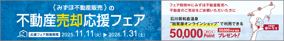 みずほ不動産販売の売却応援フェア 応援フェア開催期間 2025年11月11日（火）から2026年1月31日（土）フェア期間中にみずほ不動産販売へ不動産のご売却をご依頼いただいた方に 石川県和倉温泉“加賀屋オンラインショップ”で利用できる50,000ポイントプレゼント！ 50,000円分相当