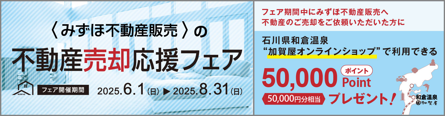 みずほ不動産販売の売却応援フェア フェア開催期間 2025年6月1日（日）から2025年8月31日（日） フェア期間中にみずほ不動産販売へ不動産のご売却をご依頼いただいた方に 石川県和倉温泉“加賀屋オンラインショップ”で利用できる50,000ポイントプレゼント！ 50,000円分相当