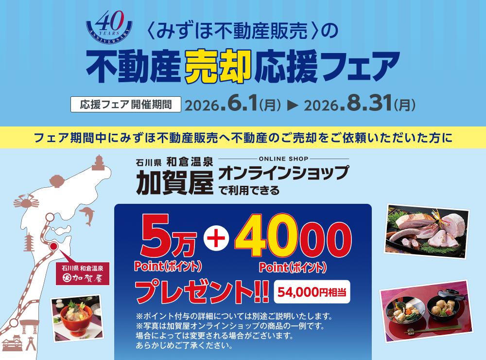 <みずほ不動産販売>の不動産売却応援フェア 応援フェア開催期間 2026.6.1（月）から2026.8.31（月） フェア期間中にみずほ不動産販売へ不動産のご売却をご依頼いただいた方に石川県和倉温泉加賀屋オンラインショップで利用できる54,000ポイントプレゼント!! 54,000円相当