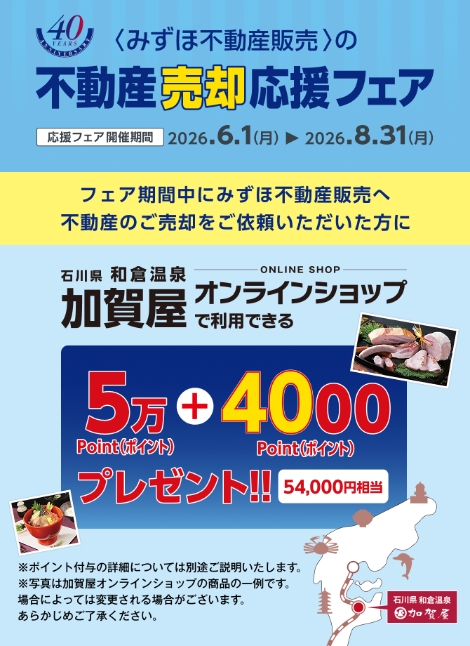 <みずほ不動産販売>の不動産売却応援フェア 応援フェア開催期間 2026.6.1（月）から2026.8.31（月） フェア期間中にみずほ不動産販売へ不動産のご売却をご依頼いただいた方に石川県和倉温泉加賀屋オンラインショップで利用できる54,000ポイントプレゼント!! 54,000円相当