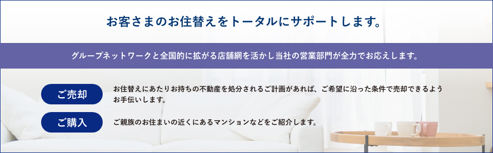 お客さまのお住替えをトータルにサポートします。 グループネットワークと全国的に拡がる店舗網を活かし当社の営業部門が全力でお応えします。 ご売却 お住替えにあたりお持ちの不動産を処分されるご計画があれば、ご希望に沿った条件で売却できるようお手伝いします。 ご購入 ご家族のお住まいの近くにあるマンションなどをご紹介します。