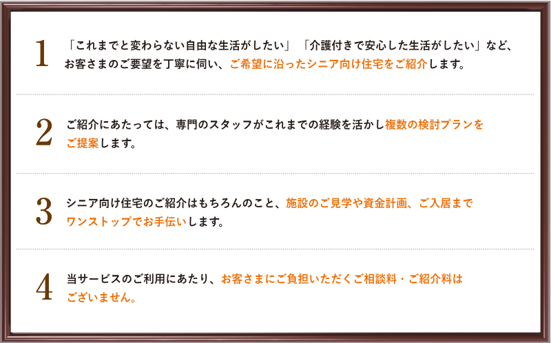 1 これまでと変わらない自由な生活がしたい」「介護付きで安心した生活がしたい」など、お客さまのご要望を丁寧に伺い、ご希望に沿ったシニア向け住宅をご紹介します。 2 ご紹介にあたっては、専門のスタッフがこれまでの経験を活かし複数の検討プランをご提案します。 3 シニア向け住宅のご紹介はもちろんのこと、施設のご見学や資金計画、ご入居までワンストップでお手伝いします。 4 当サービスのご利用にあたり、お客さまにご負担いただくご相談料・ご紹介料はございません。