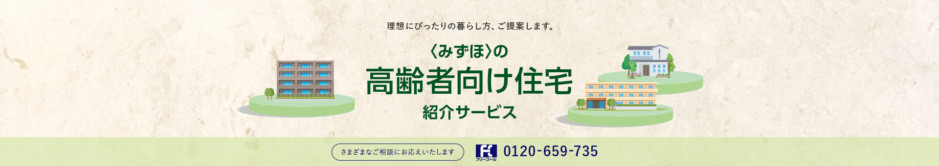 理想にぴったりの暮らし方、ご提案します。 <みずほ>の高齢者向け住宅紹介サービス さまざまなご相談にお応えいたします フリーコール 0120-659-735