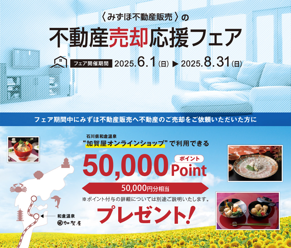 みずほ不動産販売では、売却応援フェアを実施中。2025年8月31日（日）までに当社だけにご売却をご依頼いただくと、和倉温泉“加賀屋オンラインショップ”で利用できる50,000円相当のポイントをプレゼント！価格査定・売却相談は無料です！
