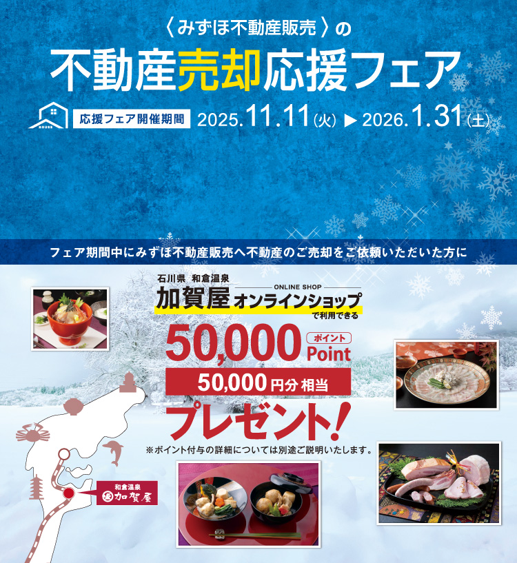 みずほ不動産販売では、売却応援フェアを実施中。2026年1月31日（土）までに当社だけにご売却をご依頼いただくと、和倉温泉“加賀屋オンラインショップ”で利用できる50,000円相当のポイントをプレゼント！価格査定・売却相談は無料です！
