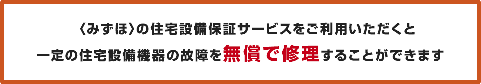 <みずほ>の住宅設備保証サービスをご利用いただくと一定の住宅設備機器の故障を無償で修理することができます