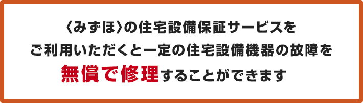 <みずほ>の住宅設備保証サービスをご利用いただくと一定の住宅設備機器の故障を無償で修理することができます