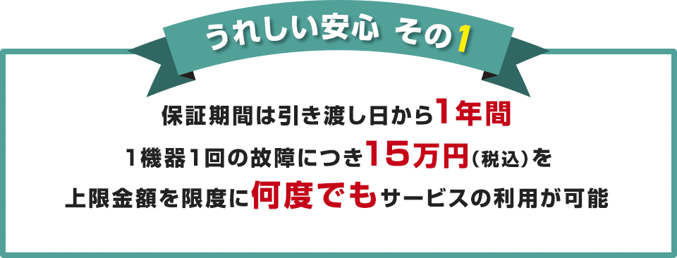 うれしい安心 その1 保証期間は引き渡し日から1年間 1機器1回の故障につき15万円（税込）を上限金額を限度に何度でもサービスの利用が可能