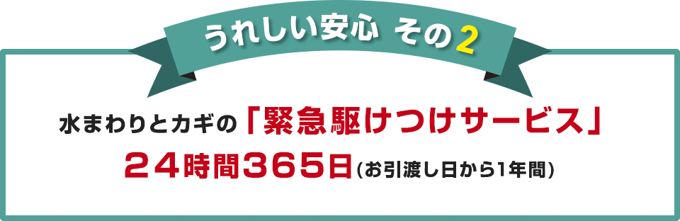 うれしい安心 その2 水まわりとカギの「緊急駆けつけサービス」 24時間365日（お引渡し日から1年間）