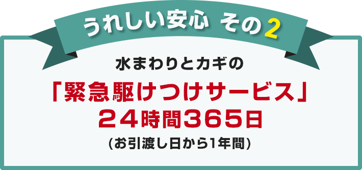 うれしい安心 その2 水まわりとカギの「緊急駆けつけサービス」 24時間365日（お引渡し日から1年間）