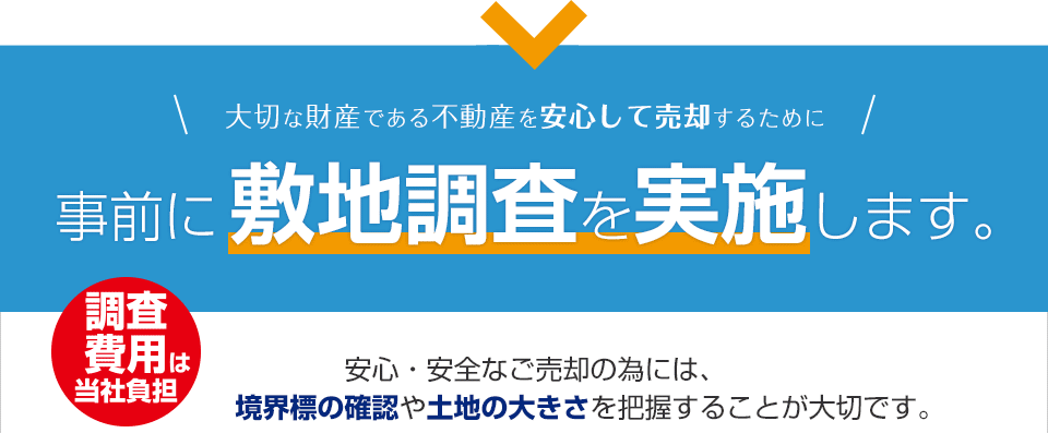 大切な財産である不動産を安心して売却するために事前に敷地調査を実施します。 調査費用は当社負担$nbsp;安心・安全なご売却の為には、境界標の確認や土地の大きさを把握することが大切です。