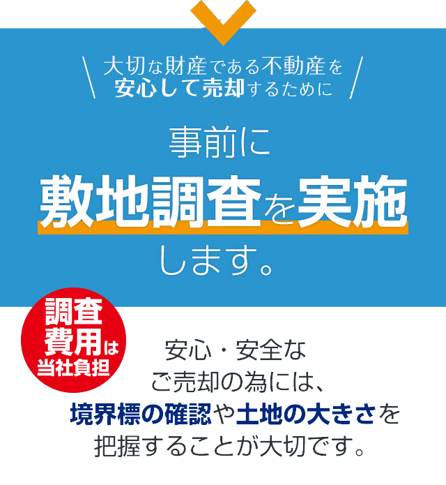 大切な財産である不動産を安心して売却するために事前に敷地調査を実施します。 調査費用は当社負担$nbsp;安心・安全なご売却の為には、境界標の確認や土地の大きさを把握することが大切です。