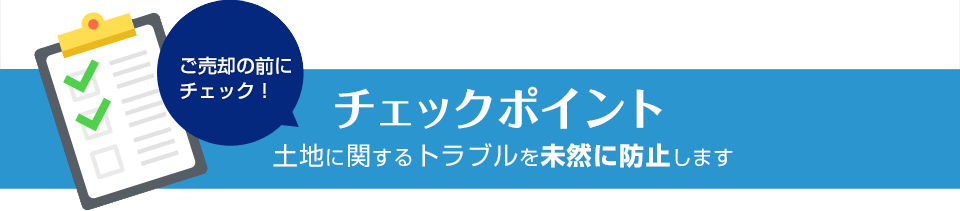 ご売却の前にチェック！ チェックポイント 土地に関するトラブルを未然に防止します