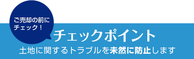 ご売却の前にチェック！ チェックポイント 土地に関するトラブルを未然に防止します